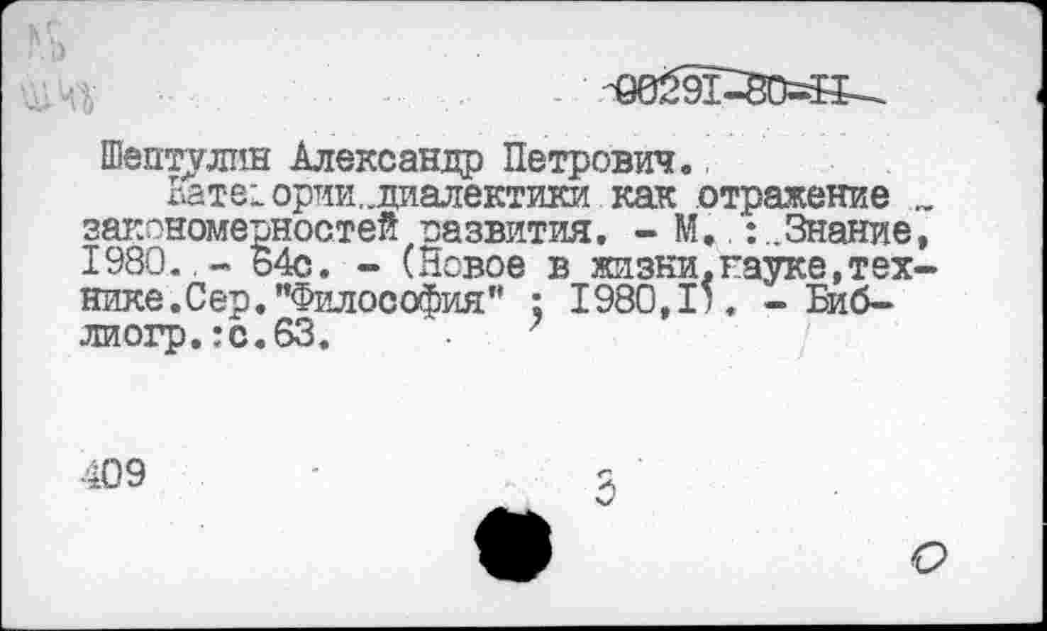 ﻿Шептулин Александр Петрович»
Вате! ории. диалектики как отражение „ закономерностей развития, - М.Знание, 1980.,- 64с. - (Новое в жизни.науке,технике.Сер. "Философия” : 1980,1'. - Биб-лиогр.:с.63.	7
409
О